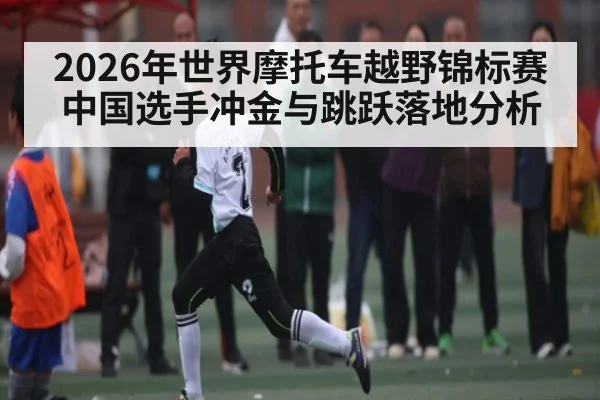 2026年世界摩托车越野锦标赛中国选手冲金与跳跃落地分析