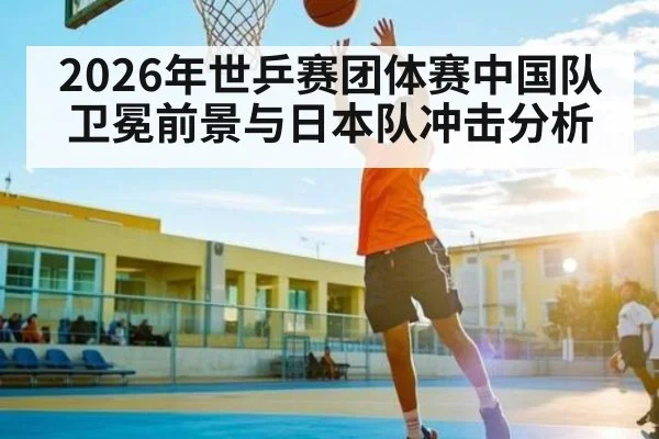2026年世乒赛团体赛中国队卫冕前景与日本队冲击分析